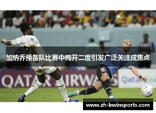 加纳乔预备队比赛中梅开二度引发广泛关注成焦点
