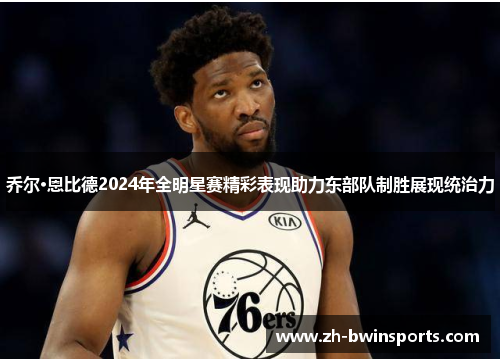 乔尔·恩比德2024年全明星赛精彩表现助力东部队制胜展现统治力