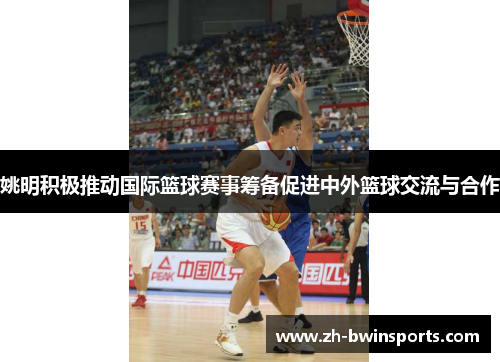 姚明积极推动国际篮球赛事筹备促进中外篮球交流与合作