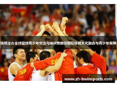 姚明主办全球篮球青少年交流与培训营推动国际体育文化融合与青少年发展