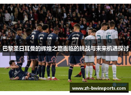 巴黎圣日耳曼的辉煌之路面临的挑战与未来机遇探讨