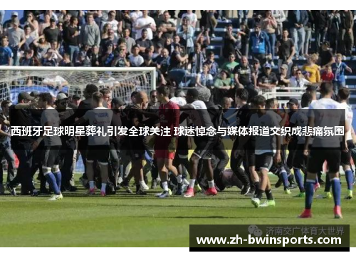 西班牙足球明星葬礼引发全球关注 球迷悼念与媒体报道交织成悲痛氛围