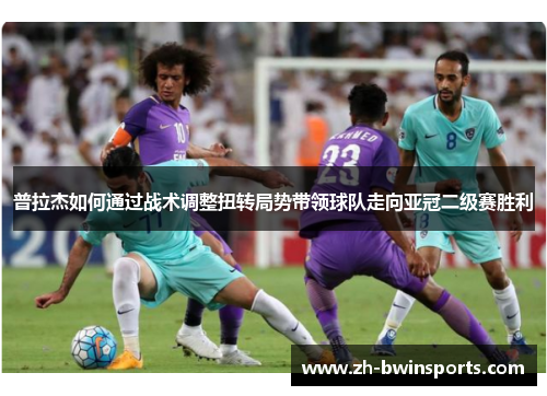 普拉杰如何通过战术调整扭转局势带领球队走向亚冠二级赛胜利